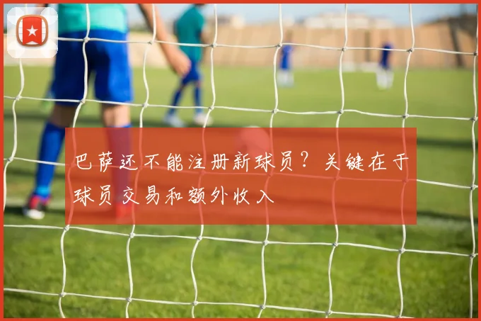 巴萨还不能注册新球员？关键在于球员交易和额外收入