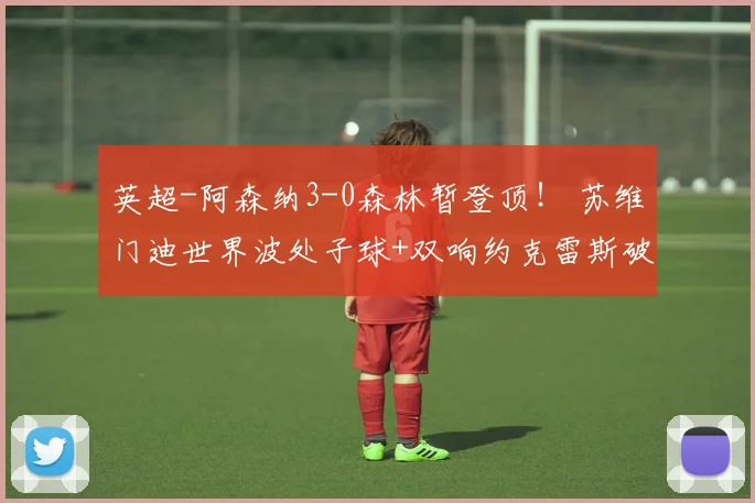 英超-阿森纳3-0森林暂登顶！ 苏维门迪世界波处子球+双响约克雷斯破门