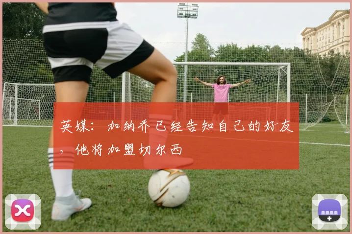 英媒：加纳乔已经告知自己的好友，他将加盟切尔西